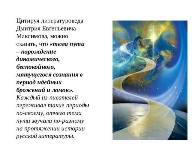 Цитируя литературоведа Дмитрия Евгеньевича Максимова, можно сказать, что «тема пути – порождение динамического, беспокойного, мятущегося сознания в период идейных брожений и ломок». Каждый из писателей переживал такие периоды по-своему, отчего тема пути звучала по-разному на протяжении истории русской литературы.  