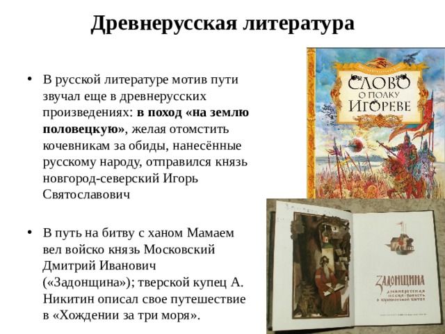 Древнерусская литература В русской литературе мотив пути звучал еще в древнерусских произведениях:  в поход «на землю половецкую» , желая отомстить кочевникам за обиды, нанесённые русскому народу, отправился князь новгород-северский Игорь Святославович В путь на битву с ханом Мамаем вел войско князь Московский Дмитрий Иванович («Задонщина»); тверской купец А. Никитин описал свое путешествие в «Хождении за три моря». 