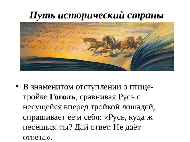 Путь исторический страны В знаменитом отступлении о птице-тройке Гоголь , сравнивая Русь с несущейся вперед тройкой лошадей, спрашивает ее и себя: «Русь, куда ж несёшься ты? Дай ответ. Не даёт ответа». 