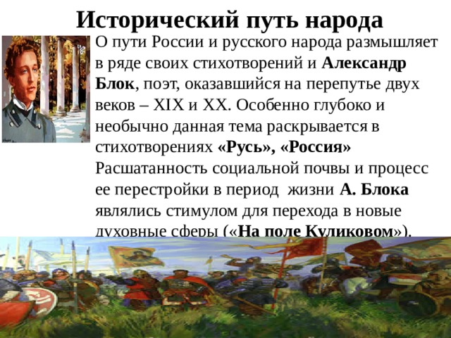 Исторический путь народа О пути России и русского народа размышляет в ряде своих стихотворений и Александр Блок , поэт, оказавшийся на перепутье двух веков – ХIХ и ХХ. Особенно глубоко и необычно данная тема раскрывается в стихотворениях «Русь», «Россия» Расшатанность социальной почвы и процесс ее перестройки в период жизни А. Блока являлись стимулом для перехода в новые духовные сферы (« На поле Куликовом »).   