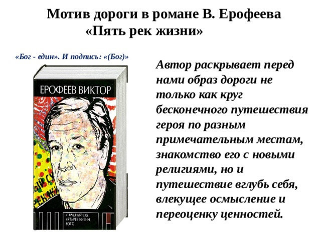  Мотив дороги в романе В. Ерофеева «Пять рек жизни»   «Бог - един». И подпись: «(Бог)» Автор раскрывает перед нами образ дороги не только как круг бесконечного путешествия героя по разным примечательным местам, знакомство его с новыми религиями, но и путешествие вглубь себя, влекущее осмысление и переоценку ценностей. 