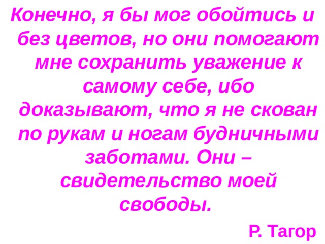 Конечно, я бы мог обойтись и без цветов, но они помогают мне сохранить уважение к самому себе, ибо доказывают, что я не скован по рукам и ногам будничными заботами. Они – свидетельство моей свободы. Р. Тагор  