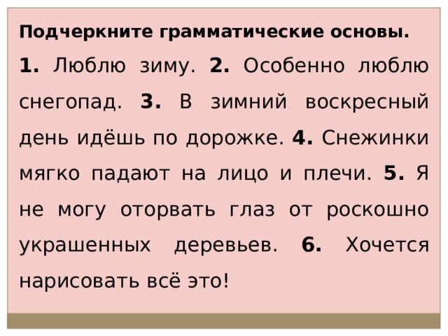 Подчеркните грамматические основы. 1. Люблю зиму. 2. Особенно люблю снегопад. 3. В зимний воскресный день идёшь по дорожке. 4. Снежинки мягко падают на лицо и плечи. 5. Я не могу оторвать глаз от роскошно украшенных деревьев. 6. Хочется нарисовать всё это! 