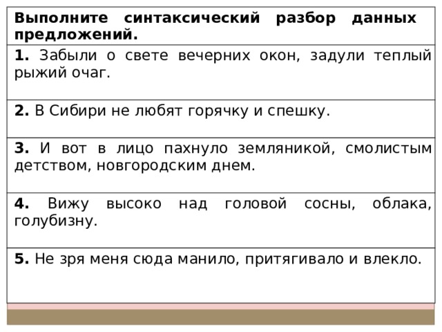 Выполните синтаксический разбор данных предложений. 1. Забыли о свете вечерних окон, задули теплый рыжий очаг. 2. В Сибири не любят горячку и спешку. 3. И вот в лицо пахнуло земляникой, смолистым детством, новгородским днем. 4. Вижу высоко над головой сосны, облака, голубизну. 5. Не зря меня сюда манило, притягивало и влекло. 