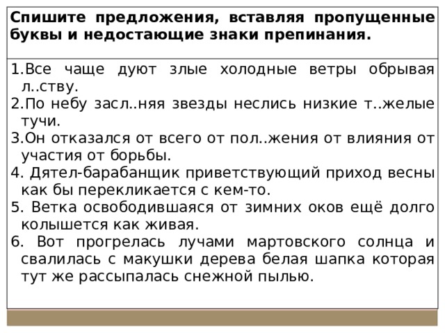 Спишите предложения, вставляя пропущенные буквы и недостающие знаки препинания. Все чаще дуют злые холодные ветры обрывая л..ству. По небу засл..няя звезды неслись низкие т..желые тучи. Он отказался от всего от пол..жения от влияния от участия от борьбы.  Дятел-барабанщик приветствующий приход весны как бы перекликается с кем-то.  Ветка освободившаяся от зимних оков ещё долго колышется как живая.  Вот прогрелась лучами мартовского солнца и свалилась с макушки дерева белая шапка которая тут же рассыпалась снежной пылью. 