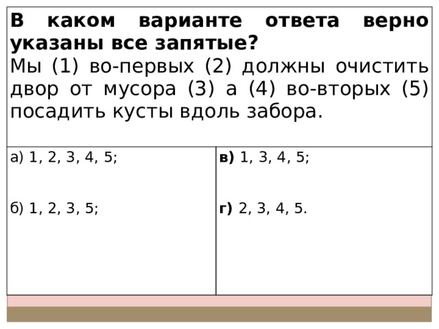 В каком варианте ответа верно указаны все запятые? Мы (1) во-первых (2) должны очистить двор от мусора (3) а (4) во-вторых (5) посадить кусты вдоль забора. а) 1, 2, 3, 4, 5; в) 1, 3, 4, 5; б) 1, 2, 3, 5; г) 2, 3, 4, 5. 