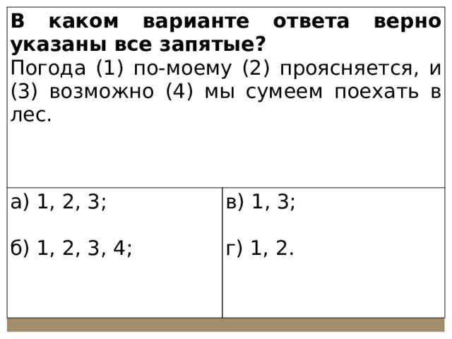 В каком варианте ответа верно указаны все запятые? Погода (1) по-моему (2) проясняется, и (3) возможно (4) мы сумеем поехать в лес. а) 1, 2, 3; в) 1, 3; б) 1, 2, 3, 4; г) 1, 2. 