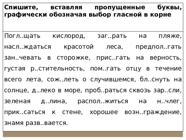 Спишите, вставляя пропущенные буквы, графически обозначая выбор гласной в корне Погл..щать кислород, заг..рать на пляже, насл..ждаться красотой леса, предпол..гать зан..чевать в сторожке, прис..гать на верность, густая р..стительность, пом..гать отцу в течение всего лета, сож..леть о случившемся, бл..снуть на солнце, д..леко в море, проб..раться сквозь зар..сли, зеленая д..лина, распол..житься на н..члег, прик..саться к стене, хорошее возн..граждение, знамя разв..вается. 
