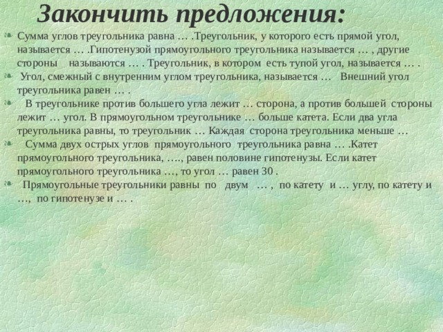 Закончить предложения: Сумма углов треугольника равна … .Треугольник, у которого есть прямой угол, называется … .Гипотенузой прямоугольного треугольника называется … , другие стороны называются … . Треугольник, в котором есть тупой угол, называется … .  Угол, смежный с внутренним углом треугольника, называется … Внешний угол треугольника равен … .  В треугольнике против большего угла лежит … сторона, а против большей стороны лежит … угол. В прямоугольном треугольнике … больше катета. Если два угла треугольника равны, то треугольник … Каждая сторона треугольника меньше …  Сумма двух острых углов прямоугольного треугольника равна … .Катет прямоугольного треугольника, …., равен половине гипотенузы. Если катет прямоугольного треугольника …, то угол … равен 30 .  Прямоугольные треугольники равны по двум … , по катету и … углу, по катету и …, по гипотенузе и … .  