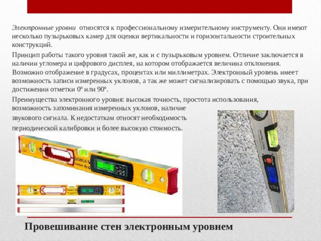 Электронные уровни   относятся к профессиональному измерительному инструменту. Они имеют несколько пузырьковых камер для оценки вертикальности и горизонтальности строительных конструкций. Принцип работы такого уровня такой же, как и с пузырьковым уровнем. Отличие заключается в наличии угломера и цифрового дисплея, на котором отображается величина отклонения. Возможно отображение в градусах, процентах или миллиметрах. Электронный уровень имеет возможность записи измеренных уклонов, а так же может сигнализировать с помощью звука, при достижении отметки 0º или 90º. Преимущества электронного уровня: высокая точность, простота использования, возможность запоминания измеренных уклонов, наличие звукового сигнала. К недостаткам относят необходимость периодической калибровки и более высокую стоимость. Провешивание стен электронным уровнем 