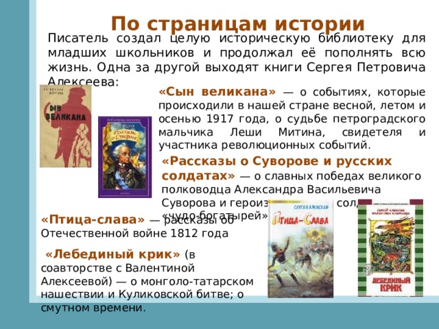 По страницам истории Писатель создал целую историческую библиотеку для младших школьников и продолжал её пополнять всю жизнь. Одна за другой выходят книги Сергея Петровича Алексеева: «Сын великана» — о событиях, которые происходили в нашей стране весной, летом и осенью 1917 года, о судьбе петроградского мальчика Леши Митина, свидетеля и участника революционных событий. «Рассказы о Суворове и русских солдатах» — о славных победах великого полководца Александра Васильевича Суворова и героизме русских солдат — «чудо-богатырей» «Птица-слава» — рассказы об Отечественной войне 1812 года   «Лебединый крик» (в соавторстве с Валентиной Алексеевой) — о монголо-татарском нашествии и Куликовской битве; о смутном времени. 