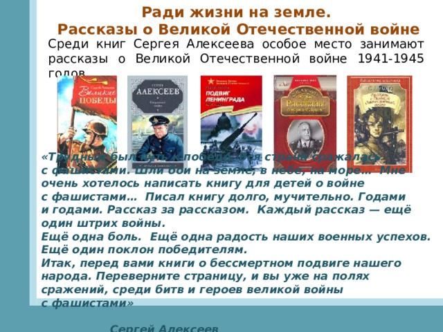 Ради жизни на земле. Рассказы о Великой Отечественной войне Среди книг Сергея Алексеева особое место занимают рассказы о Великой Отечественной войне 1941-1945 годов. «Трудным был путь к победе. Вся страна сражалась с фашистами. Шли бои на земле, в небе, на море… Мне очень хотелось написать книгу для детей о войне с фашистами… Писал книгу долго, мучительно. Годами и годами. Рассказ за рассказом. Каждый рассказ — ещё один штрих войны.  Ещё одна боль. Ещё одна радость наших военных успехов.  Ещё один поклон победителям.  Итак, перед вами книги о бессмертном подвиге нашего народа. Переверните страницу, и вы уже на полях сражений, среди битв и героев великой войны с фашистами»  Сергей Алексеев   