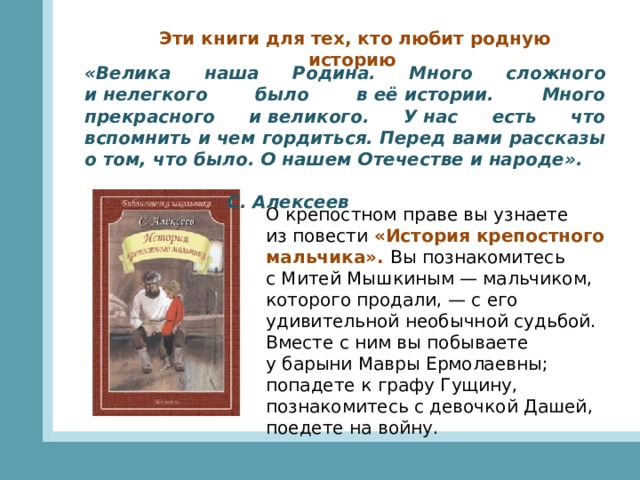 Эти книги для тех, кто любит родную историю «Велика наша Родина. Много сложного и нелегкого было в её истории. Много прекрасного и великого. У нас есть что вспомнить и чем гордиться. Перед вами рассказы о том, что было. О нашем Отечестве и народе».  С. Алексеев О крепостном праве вы узнаете из повести «История крепостного мальчика». Вы познакомитесь с Митей Мышкиным — мальчиком, которого продали, — с его удивительной необычной судьбой. Вместе с ним вы побываете у барыни Мавры Ермолаевны; попадете к графу Гущину, познакомитесь с девочкой Дашей, поедете на войну.   