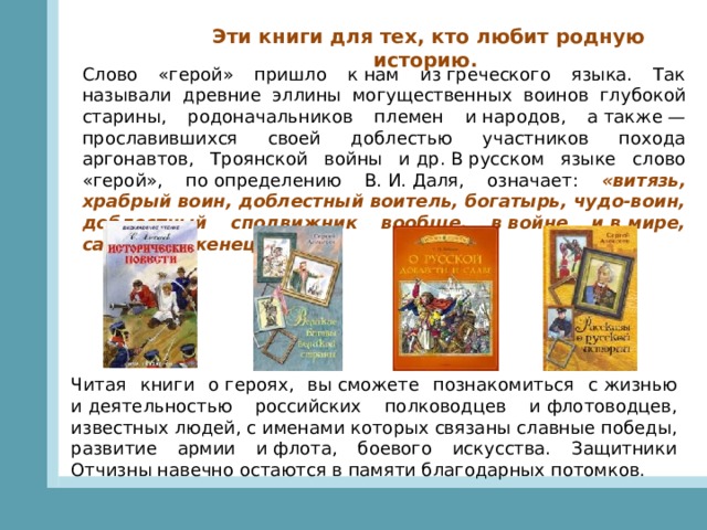 Эти книги для тех, кто любит родную историю.   Слово «герой» пришло к нам из греческого языка. Так называли древние эллины могущественных воинов глубокой старины, родоначальников племен и народов, а также — прославившихся своей доблестью участников похода аргонавтов, Троянской войны и др. В русском языке слово «герой», по определению В. И. Даля, означает: «витязь, храбрый воин, доблестный воитель, богатырь, чудо-воин, доблестный сподвижник вообще, в войне и в мире, самоотверженец».   Читая книги о героях, вы сможете познакомиться с жизнью и деятельностью российских полководцев и флотоводцев, известных людей, с именами которых связаны славные победы, развитие армии и флота, боевого искусства. Защитники Отчизны навечно остаются в памяти благодарных потомков. 