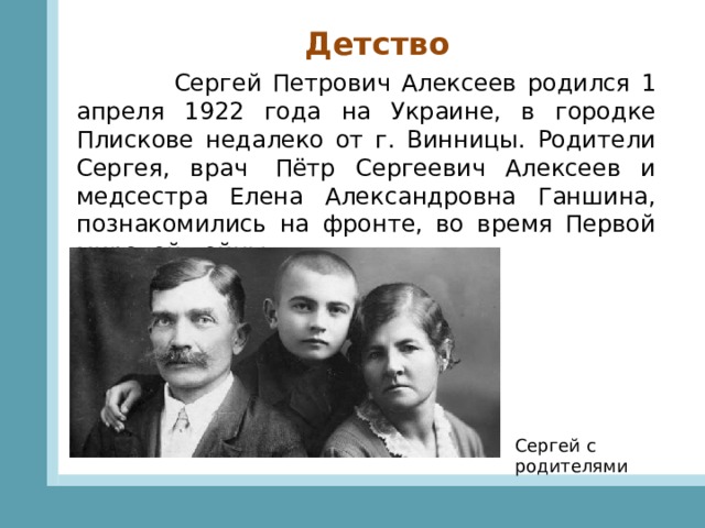 Детство  Cергей Петрович Алексеев родился 1 апреля 1922 года на Украине, в городке Плискове недалеко от г. Винницы. Родители Сергея, врач  Пётр Сергеевич Алексеев и медсестра Елена Александровна Ганшина, познакомились на фронте, во время Первой мировой войны. Сергей с родителями 
