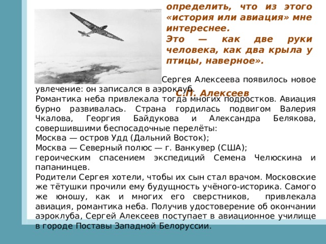   «Я долго не мог определить, что из этого «история или авиация» мне интереснее. Это — как две руки человека, как два крыла у птицы, наверное».                                                                                                 С.П. Алексеев В старших классах школы у Сергея Алексеева появилось новое увлечение: он записался в аэроклуб. Романтика неба привлекала тогда многих подростков. Авиация бурно развивалась. Страна гордилась подвигом Валерия Чкалова, Георгия Байдукова и Александра Белякова, совершившими беспосадочные перелёты: Москва — остров Удд (Дальний Восток); Москва — Северный полюс — г. Ванкувер (США); героическим спасением экспедиций Семена Челюскина и папанинцев. Родители Сергея хотели, чтобы их сын стал врачом. Московские же тётушки прочили ему будущность учёного-историка. Самого же юношу, как и многих его сверстников,    привлекала авиация, романтика неба. Получив удостоверение об окончании аэроклуба, Сергей Алексеев поступает в авиационное училище в городе Поставы Западной Белоруссии. 