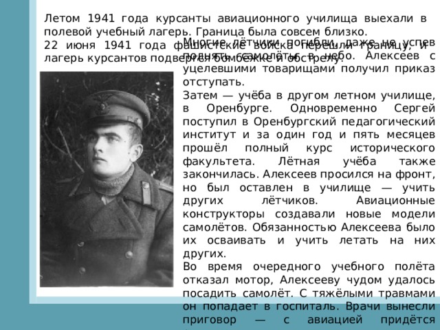 Летом 1941 года курсанты авиационного училища выехали в полевой учебный лагерь. Граница была совсем близко. 22 июня 1941 года фашистские войска перешли границу, и лагерь курсантов подвергся бомбёжке и обстрелу. Многие лётчики погибли, даже не успев поднять самолёты в небо. Алексеев с уцелевшими товарищами получил приказ отступать. Затем — учёба в другом летном училище, в Оренбурге. Одновременно Сергей поступил в Оренбургский педагогический институт и за один год и пять месяцев прошёл полный курс исторического факультета. Лётная учёба также закончилась. Алексеев просился на фронт, но был оставлен в училище — учить других лётчиков. Авиационные конструкторы создавали новые модели самолётов. Обязанностью Алексеева было их осваивать и учить летать на них других. Во время очередного учебного полёта отказал мотор, Алексееву чудом удалось посадить самолёт. С тяжёлыми травмами он попадает в госпиталь. Врачи вынесли приговор — с авиацией придётся расстаться навсегда. 