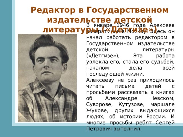 Редактор в Государственном издательстве детской литературы («Детгизе») В январе 1946 года Алексеев возвратился в Москву. Здесь он начал работать редактором в Государственном издательстве детской литературы («Детгизе»), Эта работа увлекла его, стала его судьбой, началом дела всей последующей жизни. Алексееву не раз приходилось читать письма детей с просьбами рассказать в книгах об Александре Невском, Суворове, Кутузове, маршале Жукове, других выдающихся людях, об истории России. И многие просьбы ребят Сергей Петрович выполнил. 