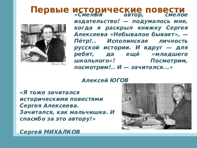 Первые исторические повести «Смелый автор, смелое издательство! — подумалось мне, когда я раскрыл книжку Сергея Алексеева «Небывалое бывает», — Пётр!.. Исполинская личность русской истории. И вдруг — для ребят, да ещё «младшего школьного»! Посмотрим, посмотрим!.. И — зачитался...»      Алексей ЮГОВ «Я тоже зачитался историческими повестями Сергея Алексеева. Зачитался, как мальчишка. И спасибо за это автору!»         Сергей МИХАЛКОВ 