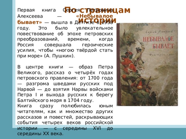 По страницам истории Первая книга Сергея Петровича Алексеева — «Небывалое бывает»  — вышла в Детгизе в 1958 году. Это было увлекательное повествование об эпохе петровских преобразований, времени, когда Россия совершала героические усилия, чтобы «ногою твёрдой стать при море» (А. Пушкин).   В центре книги — образ Петра Великого, рассказ о четырёх годах петровского правления: от 1700 года — разгрома шведами русских под Нарвой — до взятия Нарвы войсками Петра I и выхода русских к берегу Балтийского моря в 1704 году. Книга сразу полюбилась юным читателям, как и множество других рассказов и повестей, раскрывающих события четырех веков российской истории — с середины XVI до середины XX века. 