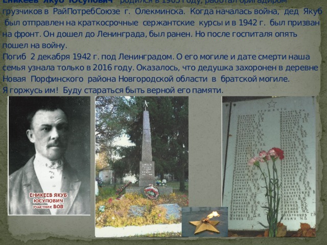 Еникеев Якуб Юсупович родился в 1905 году, работал бригадиром грузчиков в РайПотребСоюзе г. Олекминска. Когда началась война, дед Якуб был отправлен на краткосрочные сержантские курсы и в 1942 г. был призван на фронт. Он дошел до Ленинграда, был ранен. Но после госпиталя опять пошел на войну.  Погиб 2 декабря 1942 г. под Ленинградом. О его могиле и дате смерти наша семья узнала только в 2016 году. Оказалось, что дедушка захоронен в деревне Новая Порфинского района Новгородской области в братской могиле.  Я горжусь им! Буду стараться быть верной его памяти.   