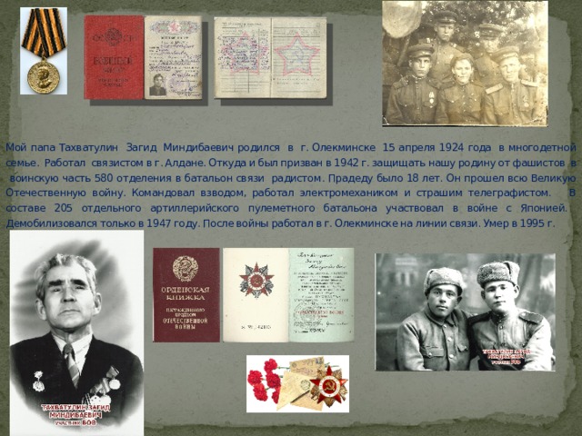 Мой папа Тахватулин Загид Миндибаевич родился в г. Олекминске 15 апреля 1924 года в многодетной семье. Работал связистом в г. Алдане. Откуда и был призван в 1942 г. защищать нашу родину от фашистов в воинскую часть 580 отделения в батальон связи радистом . Прадеду было 18 лет. Он прошел всю Великую Отечественную войну. Командовал взводом, работал электромехаником и страшим телеграфистом. В составе 205 отдельного артиллерийского пулеметного батальона участвовал в войне с Японией. Демобилизовался только в 1947 году. После войны работал в г. Олекминске на линии связи. Умер в 1995 г. 