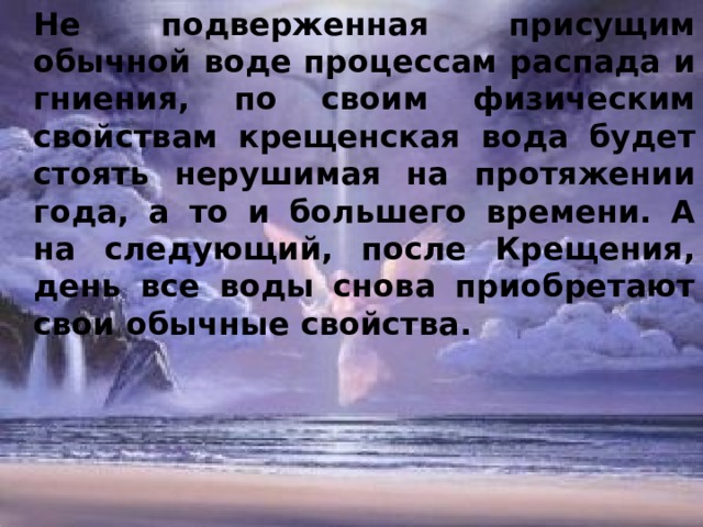 Не подверженная присущим обычной воде процессам распада и гниения, по своим физическим свойствам крещенская вода будет стоять нерушимая на протяжении года, а то и большего времени. А на следующий, после Крещения, день все воды снова приобретают свои обычные свойства. 