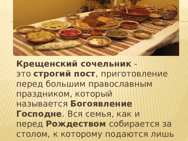 Крещенский сочельник  - это  строгий пост , приготовление перед большим православным праздником, который называется  Богоявление Господне . Вся семья, как и перед  Рождеством собирается за столом, к которому подаются лишь постные кушанья, из риса, меда и изюма готовится кутья  