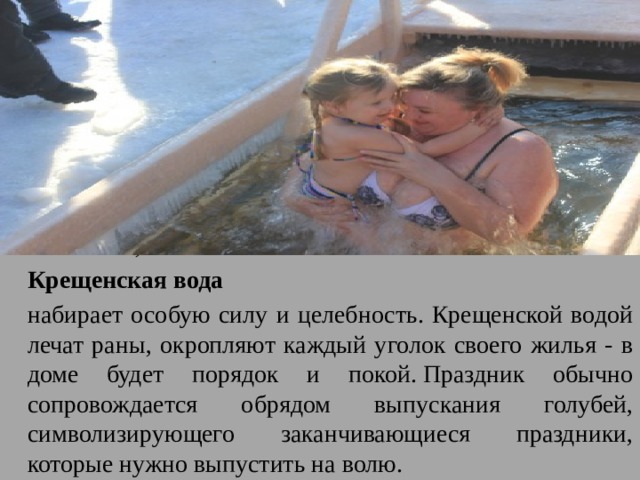 Считается, что  Крещенская вода   набирает особую силу и целебность. Крещенской водой лечат раны, окропляют каждый уголок своего жилья - в доме будет порядок и покой. Праздник обычно сопровождается обрядом выпускания голубей, символизирующего заканчивающиеся праздники, которые нужно выпустить на волю. 
