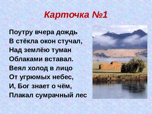 Карточка №1 Поутру вчера дождь В стёкла окон стучал, Над землёю туман Облаками вставал. Веял холод в лицо От угрюмых небес, И, Бог знает о чём, Плакал сумрачный лес 