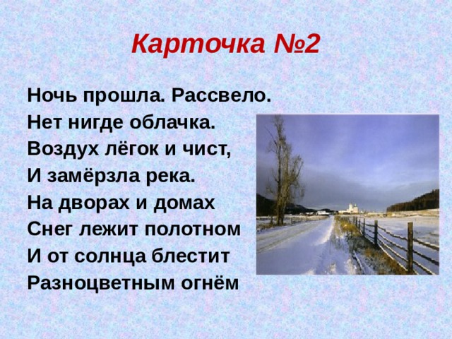 Карточка №2 Ночь прошла. Рассвело. Нет нигде облачка. Воздух лёгок и чист, И замёрзла река.  На дворах и домах Снег лежит полотном И от солнца блестит Разноцветным огнём 