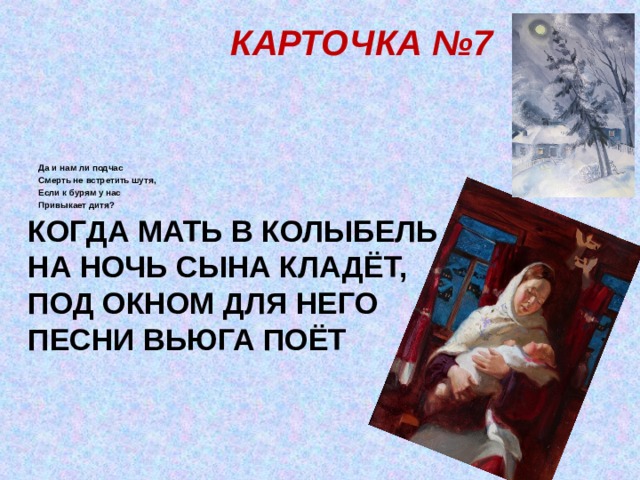 КАРТОЧКА №7           Да и нам ли подчас Смерть не встретить шутя, Если к бурям у нас Привыкает дитя? КОГДА МАТЬ В КОЛЫБЕЛЬ  НА НОЧЬ СЫНА КЛАДЁТ,  ПОД ОКНОМ ДЛЯ НЕГО  ПЕСНИ ВЬЮГА ПОЁТ 