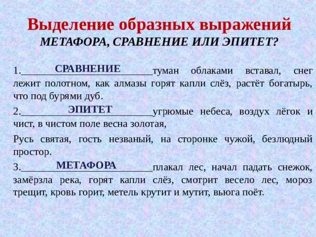 Выделение образных выражений  МЕТАФОРА, СРАВНЕНИЕ ИЛИ ЭПИТЕТ? СРАВНЕНИЕ 1._________________________туман облаками вставал, снег лежит полотном, как алмазы горят капли слёз, растёт богатырь, что под бурями дуб. 2._________________________угрюмые небеса, воздух лёгок и чист, в чистом поле весна золотая, Русь святая, гость незваный, на сторонке чужой, безлюдный простор. 3._________________________плакал лес, начал падать снежок, замёрзла река, горят капли слёз, смотрит весело лес, мороз трещит, кровь горит, метель крутит и мутит, вьюга поёт. ЭПИТЕТ МЕТАФОРА 