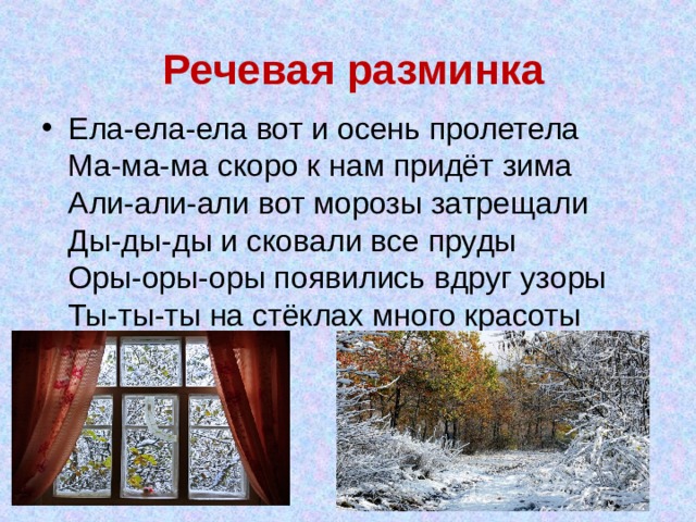 Речевая разминка Ела-ела-ела вот и осень пролетела  Ма-ма-ма скоро к нам придёт зима  Али-али-али вот морозы затрещали  Ды-ды-ды и сковали все пруды  Оры-оры-оры появились вдруг узоры  Ты-ты-ты на стёклах много красоты 