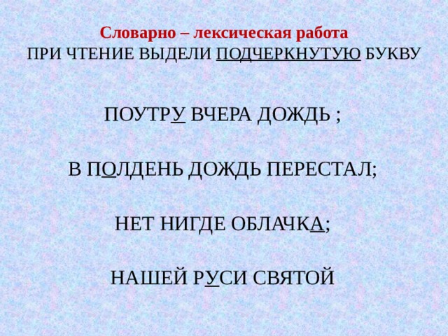 Словарно – лексическая работа  ПРИ ЧТЕНИЕ ВЫДЕЛИ ПОДЧЕРКНУТУЮ БУКВУ ПОУТР У ВЧЕРА ДОЖДЬ ; В П О ЛДЕНЬ ДОЖДЬ ПЕРЕСТАЛ; НЕТ НИГДЕ ОБЛАЧК А ; НАШЕЙ Р У СИ СВЯТОЙ 