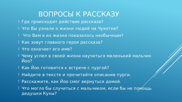 Вопросы к рассказу Где происходит действие рассказа? Что Вы узнали о жизни людей на Чукотке?  Что Вам в их жизни показалось необычным? Как зовут главного героя рассказа? Что означает его имя? Чему успел в своей жизни научиться маленький мальчик Йоо? Как Йоо готовится к встрече с пургой? Найдите в тексте и прочитайте описание пурги. Расскажите, как Йоо смог вернуться домой. Что могло бы случиться с мальчиком, если бы не помощь дедушки Кукы? 