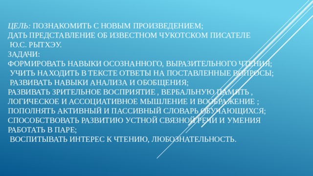 Цель:  познакомить с   новым произведением;  дать представление об известном чукотском писателе  Ю.С. Рытхэу.  Задачи:  формировать навыки осознанного, выразительного чтения;  учить находить в тексте ответы на поставленные вопросы;  развивать навыки анализа и обобщения;  развивать зрительное восприятие , вербальную память , логическое и ассоциативное мышление и воображение ;  пополнять активный и пассивный словарь обучающихся; способствовать развитию устной связной речи и умения работать в паре;   воспитывать интерес к чтению, любознательность.   