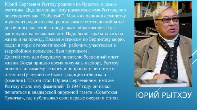 Юрий Сергеевич Рытхэу родился на Чукотке, в семье охотника. Дед-шаман дал ему шаманское имя Рытгэв, оно переводится как “Забытый”. Мальчик окончил семилетку и ушел из родного села, решил самостоятельно добраться до Ленинграда, чтобы продолжать образование. Путь растянулся на несколько лет. Надо было зарабатывать на жизнь и на проезд. Плавал матросом по Берингову морю, ходил в горы с геологической рабочим, участвовал в зверобойном промысле, был грузчиком . Долгий путь дал будущему писателю бесценный опыт жизни. Когда пришло время получать паспорт, Рытхэу пошел к знакомому геологу и попросил у него имя и отчество (у чукчей не было традиции отчества и фамилии). Так он стал Юрием Сергеевичем, имя же Рытхэу стало ему фамилией .  В 1947 году он начал печататься в анадырской окружной газете «Советская Чукотка», где публиковал свои первые очерки и стихи. Юрий Рытхэу 
