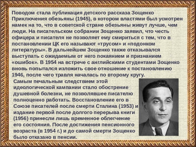 Поводом стала публикация детского рассказа Зощенко Приключения обезьяны (1945), в котором властями был усмотрен намек на то, что в советской стране обезьяны живут лучше, чем люди. На писательском собрании Зощенко заявил, что честь офицера и писателя не позволяет ему смириться с тем, что в постановлении ЦК его называют «трусом» и «подонком литературы». В дальнейшем Зощенко также отказывался выступать с ожидаемым от него покаянием и признанием «ошибок». В 1954 на встрече с английскими студентами Зощенко вновь попытался изложить свое отношение к постановлению 1946, после чего травля началась по второму кругу. Самым печальным следствием этой идеологической кампании стало обострение душевной болезни, не позволявшее писателю полноценно работать. Восстановление его в Союзе писателей после смерти Сталина (1953) и издание первой после долгого перерыва книги (1956) принесли лишь временное облегчение его состояния. После достижения пенсионного возраста (в 1954 г.) и до самой смерти Зощенко было отказано в пенсии. 