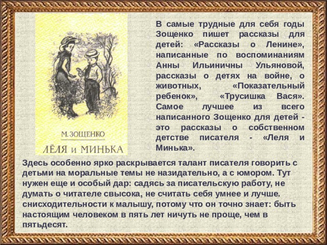 В самые трудные для себя годы Зощенко пишет рассказы для детей: «Рассказы о Ленине», написанные по воспоминаниям Анны Ильиничны Ульяновой, рассказы о детях на войне, о животных, «Показательный ребенок», «Трусишка Вася». Самое лучшее из всего написанного Зощенко для детей - это рассказы о собственном детстве писателя - «Леля и Минька». Здесь особенно ярко раскрывается талант писателя говорить с детьми на моральные темы не назидательно, а с юмором. Тут нужен еще и особый дар: садясь за писательскую работу, не думать о читателе свысока, не считать себя умнее и лучше. снисходительности к малышу, потому что он точно знает: быть настоящим человеком в пять лет ничуть не проще, чем в пятьдесят. 