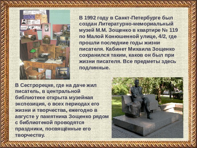 В 1992 году в Санкт-Петербурге был создан Литературно-мемориальный музей М.М. Зощенко в квартире № 119 по Малой Конюшенной улице, 4/2, где прошли последние годы жизни писателя. Кабинет Михаила Зощенко сохранился таким, каков он был при жизни писателя. Все предметы здесь подлинные. В Сестрорецке, где на даче жил писатель, в центральной библиотеке открыта музейная экспозиция, о всех периодах его жизни и  творчества , ежегодно в августе у памятника Зощенко рядом с библиотекой проводятся праздники, посвящённые его творчеству. 