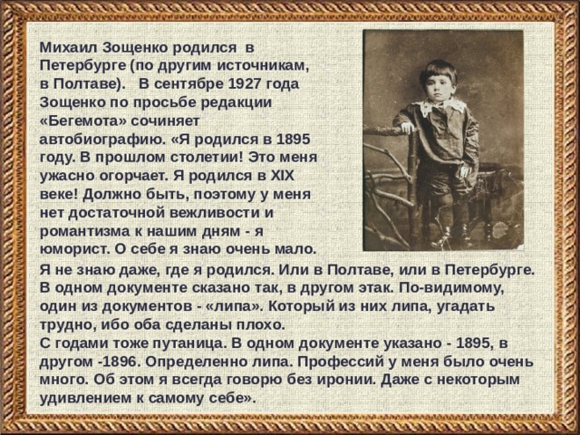 Михаил Зощенко родился в Петербурге (по другим источникам, в Полтаве). В сентябре 1927 года Зощенко по просьбе редакции «Бегемота» сочиняет автобиографию.  «Я родился в 1895 году. В прошлом столетии! Это меня ужасно огорчает.  Я родился в XIX веке! Должно быть, поэтому у меня нет достаточной вежливости и романтизма к нашим дням - я юморист. О себе я знаю очень мало. Я не знаю даже, где я родился. Или в Полтаве, или в Петербурге. В одном документе сказано так, в другом этак. По-видимому, один из документов - «липа». Который из них липа, угадать трудно, ибо оба сделаны плохо. С годами тоже путаница. В одном документе указано - 1895, в другом -1896. Определенно липа. Профессий у меня было очень много. Об этом я всегда говорю без иронии. Даже с некоторым удивлением к самому себе». 