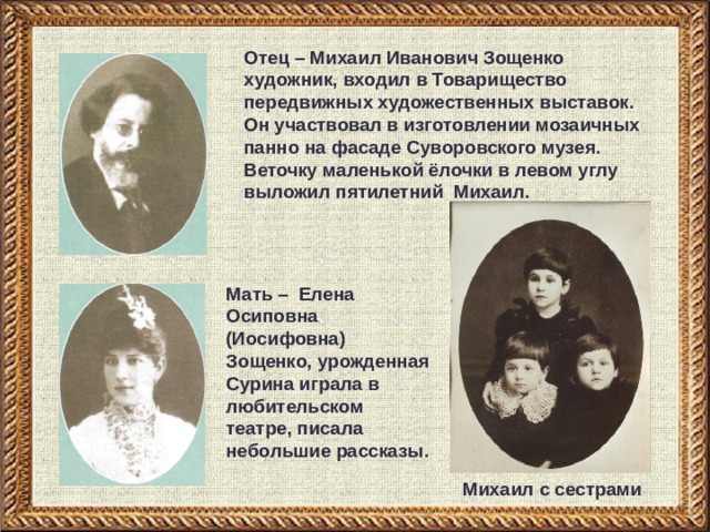 Отец – Михаил Иванович Зощенко художник, входил в Товарищество передвижных художественных выставок. Он участвовал в изготовлении мозаичных панно на фасаде Суворовского музея. Веточку маленькой ёлочки в левом углу выложил пятилетний Михаил.  Мать – Елена Осиповна (Иосифовна) Зощенко, урожденная Сурина играла в любительском театре, писала небольшие рассказы. Михаил с сестрами 