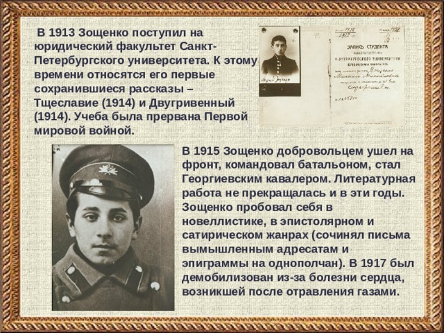  В 1913 Зощенко поступил на юридический факультет Санкт-Петербургского университета. К этому времени относятся его первые сохранившиеся рассказы – Тщеславие (1914) и Двугривенный (1914). Учеба была прервана Первой мировой войной. В 1915 Зощенко добровольцем ушел на фронт, командовал батальоном, стал Георгиевским кавалером. Литературная работа не прекращалась и в эти годы. Зощенко пробовал себя в новеллистике, в эпистолярном и сатирическом жанрах (сочинял письма вымышленным адресатам и эпиграммы на однополчан). В 1917 был демобилизован из-за болезни сердца, возникшей после отравления газами. 