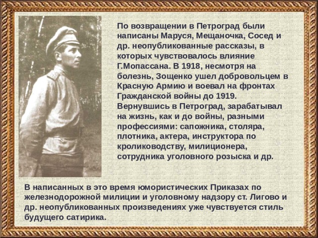 По возвращении в Петроград были написаны Маруся, Мещаночка, Сосед и др. неопубликованные рассказы, в которых чувствовалось влияние Г.Мопассана. В 1918, несмотря на болезнь, Зощенко ушел добровольцем в Красную Армию и воевал на фронтах Гражданской войны до 1919. Вернувшись в Петроград, зарабатывал на жизнь, как и до войны, разными профессиями: сапожника, столяра, плотника, актера, инструктора по кролиководству, милиционера, сотрудника уголовного розыска и др. В написанных в это время юмористических Приказах по железнодорожной милиции и уголовному надзору ст. Лигово и др. неопубликованных произведениях уже чувствуется стиль будущего сатирика. 