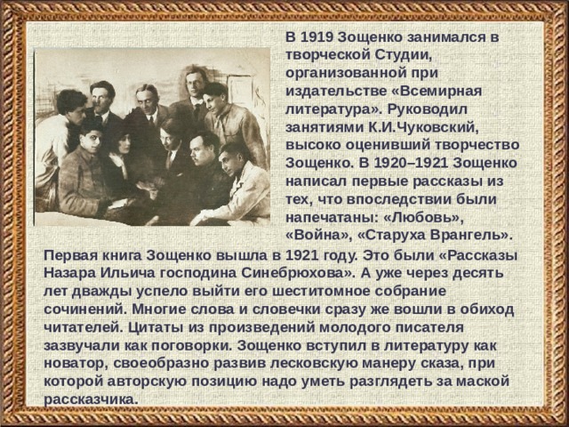 В 1919 Зощенко занимался в творческой Студии, организованной при издательстве «Всемирная литература». Руководил занятиями К.И.Чуковский, высоко оценивший творчество Зощенко. В 1920–1921 Зощенко написал первые рассказы из тех, что впоследствии были напечатаны: «Любовь», «Война», «Старуха Врангель». Первая книга Зощенко вышла в 1921 году. Это были «Рассказы Назара Ильича господина Синебрюхова». А уже через десять лет дважды успело выйти его шеститомное собрание сочинений. Многие слова и словечки сразу же вошли в обиход читателей. Цитаты из произведений молодого писателя зазвучали как поговорки. Зощенко вступил в литературу как новатор, своеобразно развив лесковскую манеру сказа, при которой авторскую позицию надо уметь разглядеть за маской рассказчика. 