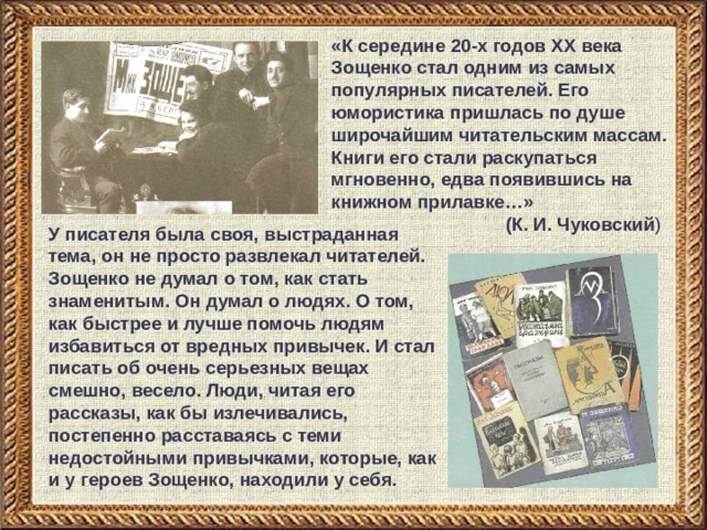 «К середине 20-х годов XX века Зощенко стал одним из самых популярных писателей. Его юмористика пришлась по душе широчайшим читательским массам. Книги его стали раскупаться мгновенно, едва появившись на книжном прилавке…»     (К. И. Чуковский ) У писателя была своя, выстраданная тема, он не просто развлекал читателей. Зощенко не думал о том, как стать знаменитым. Он думал о людях. О том, как быстрее и лучше помочь людям избавиться от вредных привычек. И стал писать об очень серьезных вещах смешно, весело. Люди, читая его рассказы, как бы излечивались, постепенно расставаясь с теми недостойными привычками, которые, как и у героев Зощенко, находили у себя. 