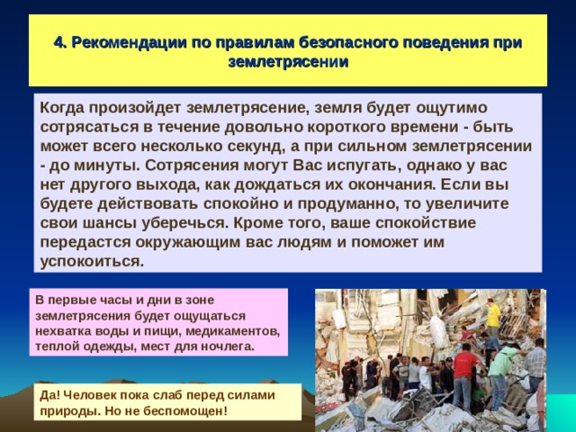 4. Рекомендации по правилам безопасного поведения при землетрясении Когда произойдет землетрясение, земля будет ощутимо сотрясаться в течение довольно короткого времени - быть может всего несколько секунд, а при сильном землетрясении - до минуты. Сотрясения могут Вас испугать, однако у вас нет другого выхода, как дождаться их окончания. Если вы будете действовать спокойно и продуманно, то увеличите свои шансы уберечься. Кроме того, ваше спокойствие передастся окружающим вас людям и поможет им успокоиться. В первые часы и дни в зоне землетрясения будет ощущаться нехватка воды и пищи, медикаментов, теплой одежды, мест для ночлега. Да! Человек пока слаб перед силами природы. Но не беспомощен! 