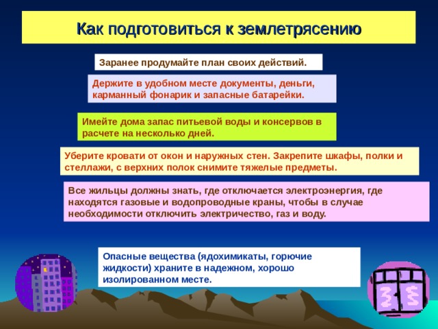 Как подготовиться к землетрясению Заранее продумайте план своих действий. Держите в удобном месте документы, деньги, карманный фонарик и запасные батарейки. Имейте дома запас питьевой воды и консервов в расчете на несколько дней. Уберите кровати от окон и наружных стен. Закрепите шкафы, полки и стеллажи, с верхних полок снимите тяжелые предметы. Все жильцы должны знать, где отключается электроэнергия, где находятся газовые и водопроводные краны, чтобы в случае необходимости отключить электричество, газ и воду. Опасные вещества (ядохимикаты, горючие жидкости) храните в надежном, хорошо изолированном месте. 
