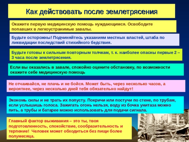 Как действовать после землетрясения Окажите первую медицинскую помощь нуждающимся. Освободите попавших в легкоустранимые завалы. Будьте осторожны! Подчиняйтесь указаниям местных властей, штаба по ликвидации последствий стихийного бедствия. Будьте готовы к сильным повторным толчкам, т. к. наиболее опасны первые 2 – 3 часа после землетрясения. Если вы оказались в завале, спокойно оцените обстановку, по возможности окажите себе медицинскую помощь Не отчаивайся, не плачь и не бойся. Может быть, через несколько часов, а вероятнее, через несколько дней тебя обязательно найдут! Экономь силы и не трать их попусту. Покричи или постучи по стене, по трубам, если услышишь голоса. Зажигать огонь нельзя, воду из бочка унитаза можно пить, а трубы и батарее можно использовать для подачи сигнала. Главный фактор выживания – это ты, твоя подготовленность, спокойствие, сообразительность и терпение! Человек может обходиться без пищи более полумесяца. 